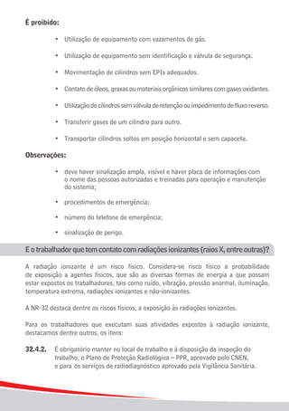 É proibido:

	    	   	   •	 Utilização de equipamento com vazamentos de gás.

	    	   	   •	 Utilização de equipamento sem identificação e válvula de segurança.

	    	   	   •	 Movimentação de cilindros sem EPIs adequados.

	    	   	   •	 Contato de óleos, graxas ou materiais orgânicos similares com gases oxidantes.

	    	   	   •	 Utilização de cilindros sem válvula de retenção ou impedimento de fluxo reverso.

	    	   	   •	 Transferir gases de um cilindro para outro.

	    	   	   •	 Transportar cilindros soltos em posição horizontal e sem capacete.

Observações:	

		 	 •	 deve haver sinalização ampla, visível e haver placa de informações com
				 o nome das pessoas autorizadas e treinadas para operação e manutenção
				 do sistema;

	    	   	   •	 procedimentos de emergência;

	    	   	   •	 número do telefone de emergência;

	    	   	   •	 sinalização de perigo.

E o trabalhador que tem contato com radiações ionizantes (raios X, entre outras)?

A radiação ionizante é um risco físico. Considera-se risco físico a probabilidade
de exposição a agentes físicos, que são as diversas formas de energia a que possam
estar expostos os trabalhadores, tais como ruído, vibração, pressão anormal, iluminação,
temperatura extrema, radiações ionizantes e não-ionizantes.

A NR-32 destaca dentre os riscos físicos, a exposição às radiações ionizantes.

Para os trabalhadores que executam suas atividades expostos à radiação ionizante,
destacamos dentre outros, os itens:

32.4.2.	 É obrigatório manter no local de trabalho e à disposição da inspeção do
			 trabalho, o Plano de Proteção Radiológica – PPR, aprovado pelo CNEN,
			 e para	 os serviços de radiodiagnóstico aprovado pela Vigilância Sanitária.



14
 