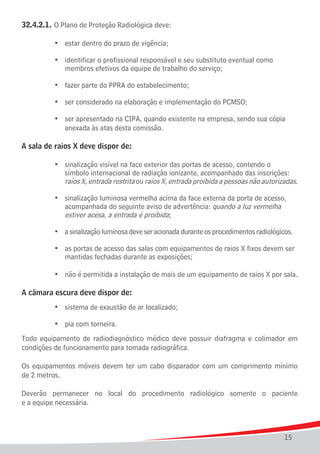32.4.2.1.	 O Plano de Proteção Radiológica deve:

		      	   •	 estar dentro do prazo de vigência;

	 	 	 •	 identificar o profissional responsável e seu substituto eventual como
				 membros efetivos da equipe de trabalho do serviço;

	   	   	   •	 fazer parte do PPRA do estabelecimento;

	   	   	   •	 ser considerado na elaboração e implementação do PCMSO;

	 	 	 •	 ser apresentado na CIPA, quando existente na empresa, sendo sua cópia 	 	 	
				 anexada às atas desta comissão.

A sala de raios X deve dispor de:

	 	 	 •	 sinalização visível na face exterior das portas de acesso, contendo o
				 símbolo internacional de radiação ionizante, acompanhado das inscrições:
				 raios X, entrada restrita ou raios X, entrada proibida a pessoas não autorizadas.

	 	 	 •	 sinalização luminosa vermelha acima da face externa da porta de acesso,
				 acompanhada do seguinte aviso de advertência: quando a luz vermelha
				 estiver acesa, a entrada é proibida;

	   	   	   •	 a sinalização luminosa deve ser acionada durante os procedimentos radiológicos.

	 	 	 •	 as portas de acesso das salas com equipamentos de raios X fixos devem ser
				 mantidas fechadas durante as exposições;

	   	   	   •	 não é permitida a instalação de mais de um equipamento de raios X por sala.

A câmara escura deve dispor de:
	   	   	   •	 sistema de exaustão de ar localizado;

	   	   	   •	 pia com torneira.
Todo equipamento de radiodiagnóstico médico deve possuir diafragma e colimador em
condições de funcionamento para tomada radiográfica.

Os equipamentos móveis devem ter um cabo disparador com um comprimento mínimo
de 2 metros.

Deverão permanecer no local do procedimento radiológico somente o paciente
e a equipe necessária.



                                                                                           15
 