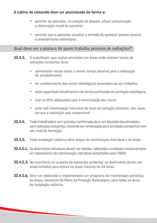 A cabine de comando deve ser posicionada de forma a:

	 	 	 •	 permitir ao operador, na posição de disparo, eficaz comunicação
				 e observação visual do paciente;

	 	 	 •	 permitir que o operador visualize a entrada de qualquer pessoa durante
				 o procedimento radiológico.

Qual deve ser a postura de quem trabalha próximo às radiações?

32.4.3.	 O trabalhador que realiza atividades em áreas onde existam fontes de
			 radiações ionizantes deve:

			 •	 permanecer nestas áreas o menor tempo possível para a realização
				 do	 procedimento;

	    	   	   •	 ter conhecimento dos riscos radiológicos associados ao seu trabalho;

	    	   	   •	 estar capacitado inicialmente e de forma continuada em proteção radiológica;

	    	   	   •	 usar os EPIs adequados para a minimização dos riscos;

	 	 	 •	 estar sob monitoração individual de dose de radiação ionizante, nos casos 	
				 em	que a exposição seja ocupacional.

32.4.4.	     Toda trabalhadora com gravidez confirmada deve ser afastada das atividades 	
			          com radiações ionizantes, devendo ser remanejada para atividade compatível com
			          seu nível de formação.

32.4.5.	 Toda instalação radiativa deve dispor de monitoração individual e de áreas.

32.4.5.1.	 Os dosímetros individuais devem ser obtidos, calibrados e avaliados exclusivamente
			 em laboratórios de monitoração individual acreditados pelo CNEN.

32.4.5.3.	 Na ocorrência ou suspeita de exposição acidental, os dosímetros devem ser
			 encaminhados para leitura no prazo máximo de 24 horas.

32.4.5.6.	 Deve ser elaborado e implementado um programa de monitoração periódica
			 de áreas, constante do Plano de Proteção Radiológica, para todas as áreas
			 da instalação radiativa.




16
 