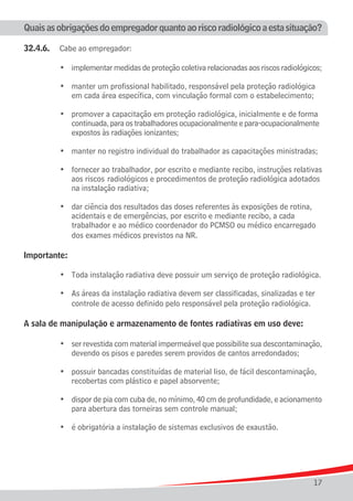 Quais as obrigações do empregador quanto ao risco radiológico a esta situação?

32.4.6.	 Cabe ao empregador:

	 	 	 •	       implementar medidas de proteção coletiva relacionadas aos riscos radiológicos;
	
	 	 	 •	       manter um profissional habilitado, responsável pela proteção radiológica
				           em cada área específica, com vinculação formal com o estabelecimento;
	
	 	 	 •	       promover a capacitação em proteção radiológica, inicialmente e de	forma
				           continuada, para os trabalhadores ocupacionalmente e para-ocupacionalmente	
				           expostos às radiações ionizantes;
	
	 	 	 •	       manter no registro individual do trabalhador as capacitações ministradas;
	
	 	 	 •	       fornecer ao trabalhador, por escrito e mediante recibo, instruções relativas
	 			          aos riscos 	radiológicos e procedimentos de proteção radiológica adotados 	
				           na instalação radiativa;
	
	 	 	 •	       dar ciência dos resultados das doses referentes às exposições de rotina, 	
				           acidentais	e de emergências, por escrito e mediante recibo, a cada
				           trabalhador e ao médico coordenador do PCMSO ou médico encarregado
				           dos exames médicos previstos na NR.

Importante:

	 	 	 •	 Toda instalação radiativa deve possuir um serviço de proteção radiológica.
	
	 	 	 •	 As áreas da instalação radiativa devem ser classificadas, sinalizadas e ter 	
				 controle de acesso definido pelo responsável pela proteção radiológica.

A sala de manipulação e armazenamento de fontes radiativas em uso deve:

			 •	         ser revestida com material impermeável que possibilite sua descontaminação,
				           devendo os pisos e paredes serem providos de cantos arredondados;
	
	 	 	 •	       possuir bancadas constituídas de material liso, de fácil descontaminação,
				           recobertas com plástico e papel absorvente;
		
	 	 	 •	       dispor de pia com cuba de, no mínimo, 40 cm de profundidade, e acionamento
				           para abertura das torneiras sem controle manual;

	   	   	   •	 é obrigatória a instalação de sistemas exclusivos de exaustão.




                                                                                          17
 