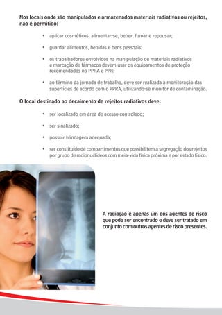 Nos locais onde são manipulados e armazenados materiais radiativos ou rejeitos,
não é permitido:

	    	   	   •	 aplicar cosméticos, alimentar-se, beber, fumar e repousar;

	    	   	   •	 guardar alimentos, bebidas e bens pessoais;

	 	 	 •	 os trabalhadores envolvidos na manipulação de materiais radiativos
				 e marcação de fármacos devem usar os equipamentos de proteção
				 recomendados no PPRA e PPR;

	 	 	 •	 ao término da jornada de trabalho, deve ser realizada a monitoração das 	
				 superfícies de acordo com o PPRA, utilizando-se monitor de contaminação.

O local destinado ao decaimento de rejeitos radiativos deve:

		       	   •	 ser localizado em área de acesso controlado;

	    	   	   •	 ser sinalizado;

	    	   	   •	 possuir blindagem adequada;

	 	 	 •	 ser constituído de compartimentos que possibilitem a segregação dos rejeitos
				 por grupo de radionuclídeos com meia-vida física próxima e por estado físico.




                                         A radiação é apenas um dos agentes de risco
                                         que pode ser encontrado e deve ser tratado em
                                         conjunto com outros agentes de risco presentes.




18
 