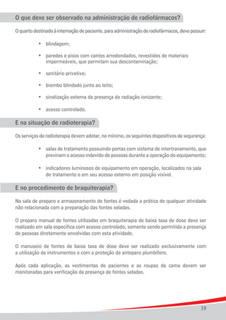 O que deve ser observado na administração de radiofármacos?

O quarto destinado à internação de paciente, para administração de radiofármacos, deve possuir:

		      	   •	 blindagem;

	 	 	 •	 paredes e pisos com cantos arredondados, revestidos de materiais
				 impermeáveis, que permitam sua descontaminação;

	   	   	   •	 sanitário privativo;

	   	   	   •	 biombo blindado junto ao leito;

	   	   	   •	 sinalização externa da presença de radiação ionizante;

	   	   	   •	 acesso controlado.

E na situação de radioterapia?

Os serviços de radioterapia devem adotar, no mínimo, os seguintes dispositivos de segurança:

	 	 	 •	 salas de tratamento possuindo portas com sistema de intertravamento, que
				 previnam o acesso indevido de pessoas durante a operação do equipamento;

	 	 	 •	 indicadores luminosos de equipamento em operação, localizados na sala
				 de tratamento e em seu acesso externo em posição visível.

E no procedimento de braquiterapia?

Na sala de preparo e armazenamento de fontes é vedada a prática de qualquer atividade
não relacionada com a preparação das fontes seladas.

O preparo manual de fontes utilizadas em braquiterapia de baixa taxa de dose deve ser
realizado em sala específica com acesso controlado, somente sendo permitida a presença
de pessoas diretamente envolvidas com esta atividade.

O manuseio de fontes de baixa taxa de dose deve ser realizado exclusivamente com
a utilização de instrumentos e com a proteção de anteparo plumbífero.

Após cada aplicação, as vestimentas de pacientes e as roupas de cama devem ser
monitoradas para verificação da presença de fontes seladas.




                                                                                            19
 