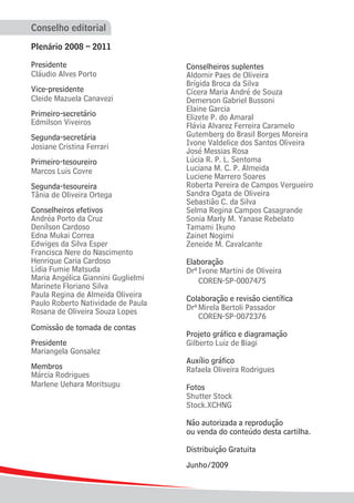 Conselho editorial

Plenário 2008 – 2011

Presidente                          Conselheiros suplentes
Cláudio Alves Porto                 Aldomir Paes de Oliveira
                                    Brígida Broca da Silva
Vice-presidente                     Cícera Maria André de Souza
Cleide Mazuela Canavezi             Demerson Gabriel Bussoni
                                    Elaine Garcia
Primeiro-secretário                 Elizete P. do Amaral
Edmilson Viveiros                   Flávia Alvarez Ferreira Caramelo
Segunda-secretária                  Gutemberg do Brasil Borges Moreira
Josiane Cristina Ferrari            Ivone Valdelice dos Santos Oliveira
                                    José Messias Rosa
Primeiro-tesoureiro                 Lúcia R. P. L. Sentoma
Marcos Luis Covre                   Luciana M. C. P. Almeida
                                    Luciene Marrero Soares
Segunda-tesoureira                  Roberta Pereira de Campos Vergueiro
Tânia de Oliveira Ortega            Sandra Ogata de Oliveira
                                    Sebastião C. da Silva
Conselheiros efetivos               Selma Regina Campos Casagrande
Andréa Porto da Cruz                Sonia Marly M. Yanase Rebelato
Denílson Cardoso                    Tamami Ikuno
Edna Mukai Correa                   Zainet Nogimi
Edwiges da Silva Esper              Zeneide M. Cavalcante
Francisca Nere do Nascimento
Henrique Caria Cardoso              Elaboração
Lídia Fumie Matsuda                 Drª	Ivone Martini de Oliveira
Maria Angélica Giannini Guglielmi   	 COREN-SP-0007475
Marinete Floriano Silva
Paula Regina de Almeida Oliveira    Colaboração e revisão científica
Paulo Roberto Natividade de Paula
Rosana de Oliveira Souza Lopes      Drª	Mirela Bertoli Passador
                                    	 COREN-SP-0072376
Comissão de tomada de contas
                                    Projeto gráfico e diagramação
Presidente                          Gilberto Luiz de Biagi
Mariangela Gonsalez
                                    Auxílio gráfico
Membros                             Rafaela Oliveira Rodrigues
Márcia Rodrigues
Marlene Uehara Moritsugu            Fotos
                                    Shutter Stock
                                    Stock.XCHNG

                                    Não autorizada a reprodução
                                    ou venda do conteúdo desta cartilha.

                                    Distribuição Gratuita
                                    Junho/2009
 