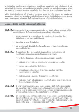 A diminuição ou eliminação dos agravos à saúde do trabalhador está relacionada à sua
capacidade de entender a importância dos cuidados e medidas de proteção que devem tomar
no trabalho. Levar este saber ao trabalhador deve fazer parte das medidas de proteção.

Além dos indicados na NR-32 outros temas de saúde também devem ser objetos de
programas educativos baseados nos indicadores de saúde dos trabalhadores ou sempre
que indicados pelo Ministério do Trabalho e Emprego e Ministério da Saúde.


A capacitação quanto aos riscos biológicos

32.2.4.9.	 O empregador deve assegurar capacitação aos trabalhadores, antes do início 	
			 das atividades e de forma continuada, devendo ser ministrada:

	 	 	 •	 sempre que ocorra uma mudança das condições de exposição dos
				 trabalhadores aos agentes biológicos;

	   	   	   •	 durante a jornada de trabalho;

	 	 	 •	 por profissionais de saúde familiarizados com os riscos inerentes aos
				 agentes biológicos.

32.2.4.9.1.	 A capacitação deve ser adaptada à evolução do conhecimento e à
				 identificação de novos riscos biológicos e deve incluir:

	   	   	   	   •	 os dados disponíveis sobre riscos potenciais para a saúde;

	   	   	   	   •	 medidas de controle que minimizem a exposição aos agentes;

	   	   	   	   •	 normas e procedimentos de higiene;

	 	 	 	 •	 utilização de equipamentos de proteção coletiva, individual
					 e vestimentas de trabalho;

	   	   	   	   •	 medidas para a prevenção de acidentes e incidentes;

	 	 	 	 •	 medidas a serem adotadas pelos trabalhadores no caso de ocorrência
					 de incidentes e acidentes.

32.2.4.9.2.	    O empregador deve comprovar para a inspeção do trabalho a realização
				            da	 capacitação por meio de documentos que informem a data, o horário,
				            a carga horária, o conteúdo ministrado, o nome e a formação ou capacitação
				            profissional do instrutor e dos trabalhadores envolvidos.

32.2.4.10. 	    Em todo local onde exista a possibilidade de exposição a agentes biológicos,
				            devem ser fornecidas aos trabalhadores instruções escritas, em linguagem
				            acessível, das rotinas realizadas no local de trabalho e medidas de prevenção
				            de acidentes e de doenças relacionadas ao trabalho.


                                                                                          23
 