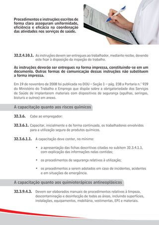 Procedimentos e instruções escritos de
forma clara asseguram uniformidade,
eficiência e eficácia na coordenação
das atividades nos serviços de saúde.




32.2.4.10.1.	 As instruções devem ser entregues ao trabalhador, mediante recibo, devendo
				 este ficar à disposição da inspeção do trabalho.

As instruções deverão ser entregues na forma impressa, constituindo-se em um
documento. Outras formas de comunicação dessas instruções não substituem
a forma impressa.

Em 19 de novembro de 2008 foi publicada no DOU – Seção 1 – pág. 238 a Portaria n.° 939
do Ministério do Trabalho e Emprego que dispõe sobre a obrigatoriedade dos Serviços
de Saúde de implantarem materiais com dispositivos de segurança (agulhas, seringas,
bisturis e outros) em anexo.

A capacitação quanto aos riscos químicos

32.3.6.	 Cabe ao empregador:

32.3.6.1.	 Capacitar, inicialmente e de forma continuada, os trabalhadores envolvidos 	
			 para a utilização segura de produtos químicos.

32.3.6.1.1.	 A capacitação deve conter, no mínimo:

	 	 	 	 •	       a apresentação das fichas descritivas citadas no subitem 32.3.4.1.1, 	
					            com explicação das informações nelas contidas;
	
	 	 	 	 •	       os procedimentos de segurança relativos à utilização;
	
	 	 	 	 •	       os procedimentos a serem adotados em caso de incidentes, acidentes
					            e em situações de emergência.

A capacitação quanto aos quimioterápicos antineoplásicos

32.3.9.4.3.	 Devem ser elaborados manuais de procedimentos relativos à limpeza,
				 descontaminação e desinfecção de todas as áreas, incluindo superfícies,
				 instalações, equipamentos, mobiliário, vestimentas, EPI e materiais.



24
 
