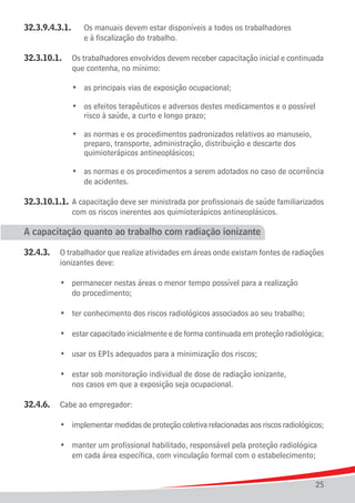 32.3.9.4.3.1.		    Os manuais devem estar disponíveis a todos os trabalhadores
					              e à	fiscalização do trabalho.

32.3.10.1.	 Os trabalhadores envolvidos devem receber capacitação inicial e continuada
				 que contenha, no mínimo:

	   	   	   	   •	 as principais vias de exposição ocupacional;

	 	 	 	 •	 os efeitos terapêuticos e adversos destes medicamentos e o possível
					 risco à saúde, a curto e longo prazo;

	 	 	 	 •	 as normas e os procedimentos padronizados relativos ao manuseio,
					 preparo, transporte, administração, distribuição e descarte dos
					 quimioterápicos antineoplásicos;

	 	 	 	 •	 as normas e os procedimentos a serem adotados no caso de ocorrência
					 de acidentes.

32.3.10.1.1.	 A capacitação deve ser ministrada por profissionais de saúde familiarizados
				 com os riscos inerentes aos quimioterápicos antineoplásicos.

A capacitação quanto ao trabalho com radiação ionizante

32.4.3.	 O trabalhador que realize atividades em áreas onde existam fontes de radiações
			 ionizantes deve:

	 	 	 •	        permanecer nestas áreas o menor tempo possível para a realização
				            do procedimento;
	
	 	 	 •	        ter conhecimento dos riscos radiológicos associados ao seu trabalho;
	
	 	 	 •	        estar capacitado inicialmente e de forma continuada em proteção radiológica;
	
	 	 	 •	        usar os EPIs adequados para a minimização dos riscos;
	
	 	 	 •	        estar sob monitoração individual de dose de radiação ionizante,
				            nos casos em que a exposição seja ocupacional.

32.4.6.	 Cabe ao empregador:

	   	   	   •	 implementar medidas de proteção coletiva relacionadas aos riscos radiológicos;

	 	 	 •	 manter um profissional habilitado, responsável pela proteção radiológica 	
				 em cada área específica, com vinculação formal com o estabelecimento;


                                                                                          25
 