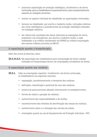 •	 promover capacitação em proteção radiológica, inicialmente e de forma
				 continuada, para os trabalhadores ocupacionalmente e para-ocupacionalmente 	
				 expostos às radiações ionizantes;

	    	   	   •	 manter no registro individual do trabalhador as capacitações ministradas;

	 	 	 •	 fornecer ao trabalhador, por escrito e mediante recibo, instruções relativas
				 aos riscos radiológicos e procedimentos de proteção radiológica adotados 	
				 na instalação radiativa;

	 	 	 •	        dar ciência dos resultados das doses referentes às exposições de rotina,
				            acidentais e de emergências, por escrito e mediante recibo, a cada
				            trabalhador e ao médico coordenador do PCMSO ou médico encarregado
				            dos exames médicos previstos na NR-07.

A capacitação quanto a braquiterapia

Além das outras já descritas, deve:

32.4.14.2.4.	 Na capacitação dos trabalhadores para manipulação de fontes seladas
				 utilizadas em braquiterapia devem ser empregados simuladores de fontes.

A capacitação quanto aos resíduos

32.5.1.	     Cabe ao empregador capacitar, inicialmente e de forma continuada,
			          os trabalhadores nos seguintes assuntos:
	
	 	 	        •	 segregação, acondicionamento e transporte dos resíduos;
	
	 	 	        •	 definições, classificação e potencial de risco dos resíduos;
	
	 	 	        •	 sistema de gerenciamento adotado internamente no estabelecimento;
	
	 	 	        •	 formas de reduzir a geração de resíduos;
	
	 	 	        •	 conhecimento das responsabilidades e de tarefas;
	
	 	 	        •	 reconhecimento dos símbolos de identificação das classes de resíduos;
	
	 	 	        •	 conhecimento sobre a a utilização dos veículos de coleta;
	
	 	 	        •	 orientações quanto ao uso de Equipamentos de Proteção Individual – EPI.




26
 