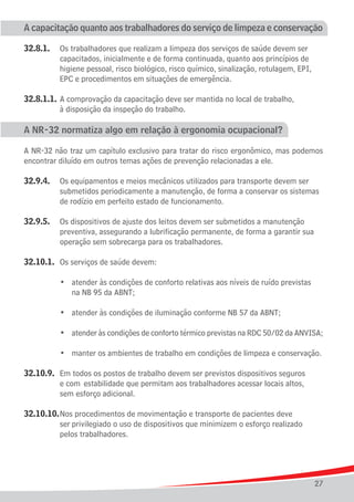 A capacitação quanto aos trabalhadores do serviço de limpeza e conservação

32.8.1.	   Os trabalhadores que realizam a limpeza dos serviços de saúde devem ser
			        capacitados, inicialmente e de forma continuada, quanto aos princípios de
			        higiene pessoal, risco biológico, risco químico, sinalização, rotulagem, EPI,
			        EPC e procedimentos em situações de emergência.

32.8.1.1.	 A comprovação da capacitação deve ser mantida no local de trabalho,
			 à disposição da inspeção do trabalho.

A NR-32 normatiza algo em relação à ergonomia ocupacional?

A NR-32 não traz um capítulo exclusivo para tratar do risco ergonômico, mas podemos
encontrar diluído em outros temas ações de prevenção relacionadas a ele.

32.9.4.	 Os equipamentos e meios mecânicos utilizados para transporte devem ser
			 submetidos periodicamente a manutenção, de forma a conservar os sistemas
			 de rodízio em perfeito estado de funcionamento.

32.9.5.	 Os dispositivos de ajuste dos leitos devem ser submetidos a manutenção
			 preventiva, assegurando a lubrificação permanente, de forma a garantir sua
			 operação sem sobrecarga para os trabalhadores.

32.10.1.	 Os serviços de saúde devem:

	 	 	 •	      atender às condições de conforto relativas aos níveis de ruído previstas
				          na NB 95 da ABNT;
	
	 	 	 •	      atender às condições de iluminação conforme NB 57 da ABNT;
	
	 	 	 •	      atender às condições de conforto térmico previstas na RDC 50/02 da ANVISA;
	
	 	 	 •	      manter os ambientes de trabalho em condições de limpeza e conservação.

32.10.9.	 Em todos os postos de trabalho devem ser previstos dispositivos seguros
			 e com 	estabilidade que permitam aos trabalhadores acessar locais altos,
			 sem esforço adicional.

32.10.10.	Nos procedimentos de movimentação e transporte de pacientes deve
			 ser	privilegiado o uso de dispositivos que minimizem o esforço realizado
			 pelos trabalhadores.




                                                                                           27
 