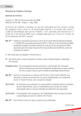 Anexo:

Ministério do Trabalho e Emprego

Gabinete do ministro

Portaria n.º 939, de 18 de novembro de 2008
(DOU de 19/11/08 – Seção 1 – pág. 238)

O ministro do trabalho e emprego, no uso das atribuições que lhe confere o artigo
87, parágrafo único, inciso II, da Constituição Federal, e os artigos 155, inciso I,
e 200 da Consolidação das Leis do Trabalho – CLT, aprovada pelo Decreto-Lei n.º
5.452, de 1º de maio de 1943, com a redação dada pelo art. 1º da Lei n.º 6.514, de
22 de dezembro de 1977, resolve:

Art. 1º –	   Publicar o cronograma previsto no item 32.2.4.16 da Norma Regulamentadora 	
			          n.º 32 (NR-32), aprovada pela Portaria MTE n.º 485, de 11 de novembro de 2005,
			          publicada na Seção I do Diário Oficial da União de 16 de novembro de 2005, 	
			          aprovado pela Comissão Tripartite Permanente Nacional da NR-32, conforme 	
			          estabelecido abaixo:

I –	06 meses para divulgação e treinamento; e

II – 18 meses após o prazo concedido na alínea a para implementação e adaptação
	 de mercado.

Parágrafo único:	 Os empregadores devem promover a substituição dos materiais
					 pérfuro-cortantes por outros com dispositivo de segurança no prazo máximo
					 de vinte e quatro meses a partir da data de publicação desta Portaria.

Art. 2º –	 Aprovar e acrescentar os subitens 32.2.4.16.1 e 32.2.4.16.2 à NR-32, que
			 passarão a vigorar de acordo com os prazos estabelecidos no cronograma
			 do art. 1º desta Portaria, com a seguinte redação:

32.2.4.16.1.	 As empresas que produzem ou comercializam materiais pérfuro-cortantes
				 devem disponibilizar, para os trabalhadores dos serviços de saúde,
				 capacitação sobre a correta utilização do dispositivo de segurança.

32.2.4.16.2.	 O empregador deve assegurar, aos trabalhadores dos serviços de saúde,
				 a capacitação prevista no subitem 32.2.4.16.1.

Art. 3º –	 Esta Portaria entra em vigor na data de sua publicação.

                                                                                Carlos Lupi


                                                                                        29
 