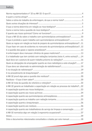Índice

Norma regulamentadora nº 32 ou NR-32: O que é?. ........................................................ 4
                                                                .
A quem a norma atinge?................................................................................................... 4
Sobre a rotina do trabalho da enfermagem, do que a norma trata?................................. 5
Quais outras situações de interesse?................................................................................ 5
O que a norma determina em relação ao risco biológico?................................................5
Como a norma trata a questão do risco biológico?........................................................... 6
E quanto aos riscos químicos? Como vai funcionar?........................................................ 9
                                                                .
O que a NR-32 diz sobre o trabalho com quimioterápicos antineoplásicos?...................10
O que é proibido a quem trabalha com quimioterápicos antineoplásicos?.....................11
Quais as regras em relação ao local de preparo de quimioterápicos antineoplásicos?... 11
O que fazer em caso de acidentes no manuseio de quimioterápicos antineoplásicos?. .12                               .
E a questão dos gases e vapores anestésicos?................................................................13
A enfermagem deve manusear cilindros de gases medicinais?......................................13
                                                                                .
E o trabalhador que tem contato com radiações ionizantes (raios X, entre outras)?...... 14
Qual deve ser a postura de quem trabalha próximo às radiações?.................................16
Quais as obrigações do empregador quanto ao risco radiológico a esta situação?........17                      .
O que deve ser observado na administração de radiofármacos?....................................19
E na situação de radioterapia?........................................................................................ 19
E no procedimento de braquiterapia?............................................................................. 19
A NR-32 prevê algo para a questão dos resíduos?.......................................................... 20
Resíduos – O que é bom saber?...................................................................................... 20
A NR-32 trata da questão do refeitório e refeições?.......................................................22
A NR-32 garante ao trabalhador a capacitação em relação ao processo de trabalho?. ..22                             .
A capacitação quanto aos riscos biológicos....................................................................23
                                                  .
A capacitação quanto aos riscos químicos......................................................................24
A capacitação quanto aos quimioterápicos antineoplásicos............................................ 24
A capacitação quanto ao trabalho com radiação ionizante. ............................................ 25
                                                                         .
A capacitação quanto a braquiterapia............................................................................. 26
A capacitação quanto aos resíduos................................................................................. 26
                                                   .
A capacitação quanto aos trabalhadores do serviço de limpeza e conservação.............. 27
A NR-32 normatiza algo em relação à ergonomia ocupacional?..................................... 27
Anexo. .............................................................................................................................29
       .
Sites e documentos relacionados consultados e citados por este manual...................... 30
 