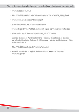Sites e documentos relacionados consultados e citados por este manual:

	    •	 www.saudepublica.bvs.br

	    •	 http://dtr2001.saude.gov.br/editora/produtos/livros/pdf/04_0408_M.pdf

	    •	 www.anvisa.gov.br/reblas/diretrizes.pdf

	    •	 www.riscobiologico.org/resources/4888.pdf

	    •	 www.aids.gov.br/final/biblioteca/manual_exposicao/manual_acidentes.doc

	    •	 www.anvisa.gov.br/hotsite/higienizacao_maos/index.htm

	 •	    Agência Nacional de Vigilância Sanitária – ANVISA, Curso Básico de Controle
		      de Infecção Hospitalar, Caderno C – Métodos de Proteção Anti-Infecciosa – 2000.
		      www.anvisa.gov.br
		
	 •	    http://dtr2001.saude.gov.br/svs/imu/cries.htm

	 •	 Guia Técnico Riscos Biológicos do Ministério do Trabalho e Emprego.
		 www.mte.gov.br




30
 