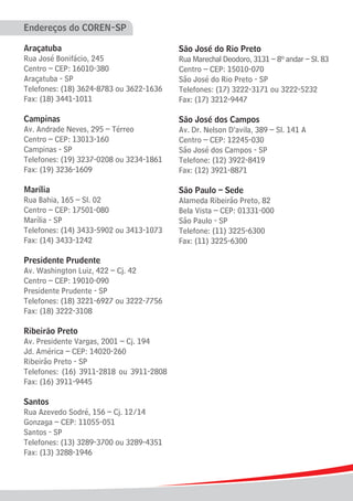 Endereços do COREN-SP

Araçatuba                                São José do Rio Preto
Rua José Bonifácio, 245                  Rua Marechal Deodoro, 3131 – 8º andar – Sl. 83
Centro – CEP: 16010-380                  Centro – CEP: 15010-070
Araçatuba - SP                           São José do Rio Preto - SP
Telefones: (18) 3624-8783 ou 3622-1636   Telefones: (17) 3222-3171 ou 3222-5232
Fax: (18) 3441-1011                      Fax: (17) 3212-9447

Campinas                                 São José dos Campos
Av. Andrade Neves, 295 – Térreo          Av. Dr. Nelson D’avila, 389 – Sl. 141 A
Centro – CEP: 13013-160                  Centro – CEP: 12245-030
Campinas - SP                            São José dos Campos - SP
Telefones: (19) 3237-0208 ou 3234-1861   Telefone: (12) 3922-8419
Fax: (19) 3236-1609                      Fax: (12) 3921-8871

Marília                                  São Paulo – Sede
Rua Bahia, 165 – Sl. 02                  Alameda Ribeirão Preto, 82
Centro – CEP: 17501-080                  Bela Vista – CEP: 01331-000
Marília - SP                             São Paulo - SP
Telefones: (14) 3433-5902 ou 3413-1073   Telefone: (11) 3225-6300
Fax: (14) 3433-1242                      Fax: (11) 3225-6300

Presidente Prudente
Av. Washington Luiz, 422 – Cj. 42
Centro – CEP: 19010-090
Presidente Prudente - SP
Telefones: (18) 3221-6927 ou 3222-7756
Fax: (18) 3222-3108

Ribeirão Preto
Av. Presidente Vargas, 2001 – Cj. 194
Jd. América – CEP: 14020-260
Ribeirão Preto - SP
Telefones: (16) 3911-2818 ou 3911-2808
Fax: (16) 3911-9445

Santos
Rua Azevedo Sodré, 156 – Cj. 12/14
Gonzaga – CEP: 11055-051
Santos - SP
Telefones: (13) 3289-3700 ou 3289-4351
Fax: (13) 3288-1946
 