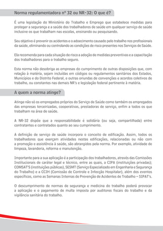 Norma regulamentadora nº 32 ou NR-32: O que é?

É uma legislação do Ministério do Trabalho e Emprego que estabelece medidas para
proteger a segurança e a saúde dos trabalhadores de saúde em qualquer serviço de saúde
inclusive os que trabalham nas escolas, ensinando ou pesquisando.

Seu objetivo é prevenir os acidentes e o adoecimento causado pelo trabalho nos profissionais
da saúde, eliminando ou controlando as condições de risco presentes nos Serviços de Saúde.

Ela recomenda para cada situação de risco a adoção de medidas preventivas e a capacitação
dos trabalhadores para o trabalho seguro.

Esta norma não desobriga as empresas do cumprimento de outras disposições que, com
relação à matéria, sejam incluídas em códigos ou regulamentos sanitários dos Estados,
Municípios e do Distrito Federal, e outras oriundas de convenções e acordos coletivos de
trabalho, ou constantes nas demais NR’s e legislação federal pertinente à matéria.

A quem a norma atinge?

Atinge não só os empregados próprios do Serviço de Saúde como também os empregados
das empresas terceirizadas, cooperativas, prestadoras de serviço, enfim a todos os que
trabalham na área de saúde.

A NR-32 dispõe que a responsabilidade é solidária (ou seja, compartilhada) entre
contratantes e contratados quanto ao seu cumprimento.

A definição de serviço de saúde incorpora o conceito de edificação. Assim, todos os
trabalhadores que exerçam atividades nestas edificações, relacionadas ou não com
a promoção e assistência à saúde, são abrangidos pela norma. Por exemplo, atividade de
limpeza, lavanderia, reforma e manutenção.

Importante para a sua aplicação é a participação dos trabalhadores, através das Comissões
Institucionais de caráter legal e técnico, entre as quais, a CIPA (instituições privadas);
COMSAT’S (instituições públicas), SESMT (Serviço Especializado em Engenharia e Segurança
do Trabalho) e a CCIH (Comissão de Controle e Infecção Hospitalar), além dos eventos
específicos, como as Semanas Internas de Prevenção de Acidentes de Trabalho – SIPAT’s.

O descumprimento de normas de segurança e medicina do trabalho poderá provocar
a aplicação e o pagamento de multa imposta por auditores fiscais do trabalho e da
vigilância sanitária do trabalho.




4
 