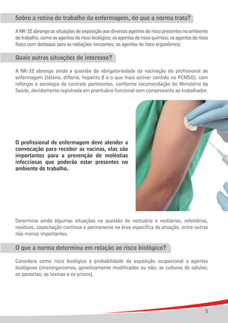 Sobre a rotina do trabalho da enfermagem, do que a norma trata?

A NR-32 abrange as situações de exposição aos diversos agentes de risco presentes no ambiente
de trabalho, como os agentes de risco biológico; os agentes de risco químico; os agentes de risco
físico com destaque para as radiações ionizantes; os agentes de risco ergonômico.

Quais outras situações de interesse?

A NR-32 abrange ainda a questão da obrigatoriedade da vacinação do profissional de
enfermagem (tétano, difteria, hepatite B e o que mais estiver contido no PCMSO), com
reforços e sorologia de controle pertinentes, conforme recomendação do Ministério da
Saúde, devidamente registrada em prontuário funcional com comprovante ao trabalhador.




O profissional de enfermagem deve atender a
convocação para receber as vacinas, elas são
importantes para a prevenção de moléstias
infecciosas que poderão estar presentes no
ambiente de trabalho.




Determina ainda algumas situações na questão de vestuário e vestiários, refeitórios,
resíduos, capacitação contínua e permanente na área específica de atuação, entre outras
não menos importantes.

O que a norma determina em relação ao risco biológico?

Considera como risco biológico a probabilidade da exposição ocupacional a agentes
biológicos (microrganismos, geneticamente modificados ou não; as culturas de células;
os parasitas; as toxinas e os príons).




                                                                                               5
 