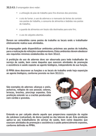 32.2.4.5. O empregador deve vedar:

	   	   	   •	 a utilização de pias de trabalho para fins diversos dos previstos;

	 	 	 •	 o ato de fumar, o uso de adornos e o manuseio de lentes de contato
				 nos postos de trabalho, o consumo de alimentos e bebidas nos postos
				 de trabalho;

	   	   	   •	 a guarda de alimentos em locais não destinados para este fim;

	   	   	   •	 o uso de calçados abertos.

Devem ser entendidos como postos de trabalho os locais onde o trabalhador
efetivamente realiza suas atividades.

O empregador pode disponibilizar ambientes próximos aos postos de trabalho,
para a realização de refeições complementares. Estes ambientes devem obedecer
aos requisitos mínimos estabelecidos no item 32.6.2.

A proibição do uso de adornos deve ser observada para todo trabalhador do
serviço de saúde, bem como daqueles que exercem atividades de promoção
e assistência à saúde exposto ao agente biológico, independente da sua função.

O PPRA deve descrever as funções e os locais de trabalho onde haja exposição
ao agente biológico, conforme previsto no item 32.2.2.1.




São exemplos de adornos: alianças e anéis,
pulseiras, relógios de uso pessoal, colares,
brincos, broches, piercings expostos. Esta
proibição estende-se a crachás pendurados
com cordão e gravatas.




Entende-se por calçado aberto aquele que proporciona exposição da região
do calcâneo (calcanhar), do dorso (peito) ou das laterais do pé. Esta proibição
aplica-se aos trabalhadores do serviço de saúde, bem como daqueles que
exercem atividades de promoção e assistência à saúde potencialmente expostos,
conforme definido no PPRA.

                                                                                    7
 