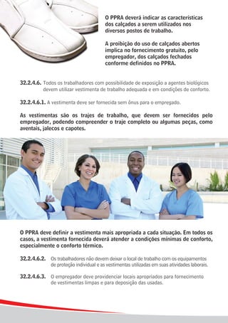 O PPRA deverá indicar as características
                                       dos calçados a serem utilizados nos
                                       diversos postos de trabalho.

                                       A proibição do uso de calçados abertos
                                       implica no fornecimento gratuito, pelo
                                       empregador, dos calçados fechados
                                       conforme definidos no PPRA.


32.2.4.6.	 Todos os trabalhadores com possibilidade de exposição a agentes biológicos
			 devem utilizar vestimenta de trabalho adequada e em condições de conforto.

32.2.4.6.1. A vestimenta deve ser fornecida sem ônus para o empregado.

As vestimentas são os trajes de trabalho, que devem ser fornecidos pelo
empregador, podendo compreender o traje completo ou algumas peças, como
aventais, jalecos e capotes.




O PPRA deve definir a vestimenta mais apropriada a cada situação. Em todos os
casos, a vestimenta fornecida deverá atender a condições mínimas de conforto,
especialmente o conforto térmico.

32.2.4.6.2.	 Os trabalhadores não devem deixar o local de trabalho com os equipamentos 	
				 de proteção individual e as vestimentas utilizadas em suas atividades laborais.

32.2.4.6.3.	 O empregador deve providenciar locais apropriados para fornecimento
				 de vestimentas limpas e para deposição das usadas.




8
 