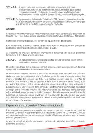 32.2.4.6.4.	   A higienização das vestimentas utilizadas nos centros cirúrgicos
				           e obstétricos, serviços de tratamento intensivo, unidades de pacientes
				           com doenças infecto-contagiosas e quando houver contato direto da
				           vestimenta com material orgânico, deve ser de responsabilidade do empregador.

32.2.4.7.	 Os Equipamentos de Proteção Individual – EPI, descartáveis ou não, deverão 	
			 estar à disposição, em número suficiente, nos postos de trabalho, de forma que
			 seja garantido o imediato fornecimento ou reposição.

Atenção:

Comunique qualquer acidente de trabalho exigindo a abertura da comunicação de acidente de
trabalho – CAT – por menor que seja o acidente, mesmo não havendo afastamento do trabalho.

Pratique as precauções padrão, use sempre os equipamentos de proteção.

Para atendimento às doenças infecciosas ou lesões com secreção abundante pratique as
precauções adicionais indicadas, peça orientação a CCIH.

As máscaras de proteção devem ser individuais e específicas aos agentes presentes
(consulte a CCIH). Exija uma só para você.

32.2.4.14.	 Os trabalhadores que utilizarem objetos pérfuro-cortantes devem ser os
				 responsáveis pelo seu descarte.

Descarte as agulhas e outros materiais pérfuro-cortantes, sem reencapar, dentro da caixa
apropriada, obedecendo ao limite de enchimento.
O processo de trabalho, durante a utilização de objetos com características pérfuro-
cortantes, deve ser considerado como finalizado somente após o descarte seguro dos
mesmos. Estudos demonstram que 41% dos acidentes ocorrem após o uso e antes do
descarte, 39% durante o uso do produto e 16% após o descarte. Desta forma, 80%
dos acidentes ocorrem sob a responsabilidade do profissional que está realizando o
procedimento. O objetivo deste item, portanto, é contribuir para a diminuição dessa taxa
ao exigir que o descarte imediato de pérfuro-cortantes seja realizado exclusivamente
pelos trabalhadores do serviço de saúde, bem como daqueles que exercem atividades de
promoção e assistência à saúde envolvidos no procedimento. Ressalte-se que o descarte
deve ser feito em recipiente apropriado e situado o mais próximo possível do local onde
o procedimento é executado.

E quanto aos riscos químicos? Como vai funcionar?
Esta situação compreende a exposição aos agentes químicos presentes no local de
trabalho. Consideram-se agentes químicos, substâncias, compostos ou produtos químicos
em suas diversas formas de apresentação: líquida, sólida, plasma, vapor, poeira, névoa,
neblina, gasosa e fumo.
As vias de entrada do agente químico no organismo são: digestiva, respiratória, mucosa,
parenteral e cutânea.

                                                                                          9
 