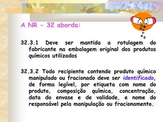 A NR - 32 aborda:
32.3.1 Deve ser mantida a rotulagem do
fabricante na embalagem original dos produtos
químicos utilizados
32.3.2 Todo recipiente contendo produto químico
manipulado ou fracionado deve ser identificado,
de forma legível, por etiqueta com nome do
produto, composição química, concentração,
data do envase e de validade, e nome do
responsável pela manipulação ou fracionamento.
 