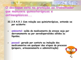 O destaque está na proteção ao trabalhador
que manuseia quimioterápicos e
antineoplásicos...
32.3.9.4.9.1 Com relação aos quimioterápicos, entende-se
por acidente:
 ambiental: saída do medicamento do envase seja por
derramamento ou por aerodispersóides sólidos ou
líquidos.
 pessoal: gerado por contato ou inalação dos
medicamentos em qualquer das etapas do processo
(preparo, armazenamento e administração)
 