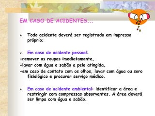 EM CASO DE ACIDENTES...
 Todo acidente deverá ser registrado em impresso
próprio;
 Em caso de acidente pessoal:
-remover as roupas imediatamente,
-lavar com água e sabão a pele atingida,
-em caso de contato com os olhos, lavar com água ou soro
fisiológico e procurar serviço médico.
 Em caso de acidente ambiental: identificar a área e
restringir com compressas absorventes. A área deverá
ser limpa com água e sabão.
 