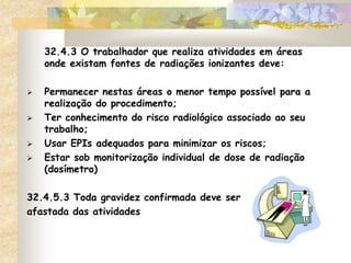32.4.3 O trabalhador que realiza atividades em áreas
onde existam fontes de radiações ionizantes deve:
 Permanecer nestas áreas o menor tempo possível para a
realização do procedimento;
 Ter conhecimento do risco radiológico associado ao seu
trabalho;
 Usar EPIs adequados para minimizar os riscos;
 Estar sob monitorização individual de dose de radiação
(dosímetro)
32.4.5.3 Toda gravidez confirmada deve ser
afastada das atividades
 