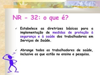 NR - 32: o que é?
 Estabelece as diretrizes básicas para a
implementação de medidas de proteção à
segurança e à saúde dos trabalhadores em
Serviços de Saúde.
 Abrange todos os trabalhadores de saúde,
inclusive os que estão no ensino e pesquisa.
 