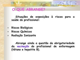 O QUE ABRANGE?
Situações de exposições à riscos para a
saúde do profissional:
¤ Riscos Biológicos
¤ Riscos Químicos
¤ Radiação Ionizante
Abrange ainda a questão da obrigatoriedade
da vacinação do profissional de enfermagem
(tétano e hepatite B).
 