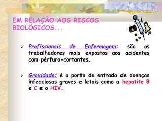 EM RELAÇÃO AOS RISCOS
BIOLÓGICOS...
 Profissionais de Enfermagem: são os
trabalhadores mais expostos aos acidentes
com pérfuro-cortantes.
 Gravidade: é a porta de entrada de doenças
infecciosas graves e letais como a hepatite B
e C e o HIV.
 