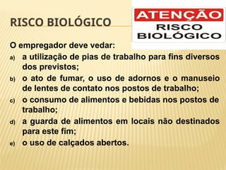RISCO BIOLÓGICO
O empregador deve vedar:
a) a utilização de pias de trabalho para fins diversos
dos previstos;
b) o ato de fumar, o uso de adornos e o manuseio
de lentes de contato nos postos de trabalho;
c) o consumo de alimentos e bebidas nos postos de
trabalho;
d) a guarda de alimentos em locais não destinados
para este fim;
e) o uso de calçados abertos.
 