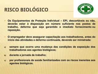 RISCO BIOLÓGICO
🞭 Os Equipamentos de Proteção Individual – EPI, descartáveis ou não,
deverão estar à disposição em número suficiente nos postos de
trabalho, deforma que seja garantido o imediato fornecimento ou
reposição.
🞭 O empregador deve assegurar capacitação aos trabalhadores, antes do
início das atividades e deforma continuada, devendo ser ministrada:
a) sempre que ocorra uma mudança das condições de exposição dos
trabalhadores aos agentes biológicos;
b) durante a jornada de trabalho;
c) por profissionais de saúde familiarizados com os riscos inerentes aos
agentes biológicos.
 