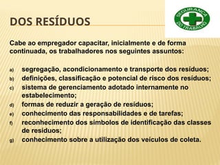 DOS RESÍDUOS
Cabe ao empregador capacitar, inicialmente e de forma
continuada, os trabalhadores nos seguintes assuntos:
a) segregação, acondicionamento e transporte dos resíduos;
b) definições, classificação e potencial de risco dos resíduos;
c) sistema de gerenciamento adotado internamente no
estabelecimento;
d) formas de reduzir a geração de resíduos;
e) conhecimento das responsabilidades e de tarefas;
f) reconhecimento dos símbolos de identificação das classes
de resíduos;
g) conhecimento sobre a utilização dos veículos de coleta.
 