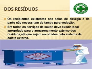 DOS RESÍDUOS
🞭 Os recipientes existentes nas salas de cirurgia e de
parto não necessitam de tampa para vedação;
🞭 Em todos os serviços de saúde deve existir local
apropriado para o armazenamento externo dos
resíduos,até que sejam recolhidos pelo sistema de
coleta externa.
 