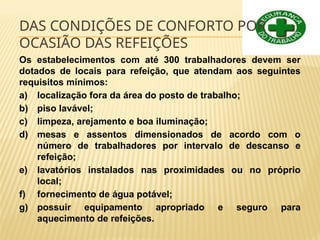 DAS CONDIÇÕES DE CONFORTO POR
OCASIÃO DAS REFEIÇÕES
Os estabelecimentos com até 300 trabalhadores devem ser
dotados de locais para refeição, que atendam aos seguintes
requisitos mínimos:
a) localização fora da área do posto de trabalho;
b) piso lavável;
c) limpeza, arejamento e boa iluminação;
d) mesas e assentos dimensionados de acordo com o
número de trabalhadores por intervalo de descanso e
refeição;
e) lavatórios instalados nas proximidades ou no próprio
local;
f) fornecimento de água potável;
g) possuir equipamento apropriado e seguro para
aquecimento de refeições.
 