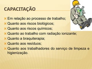 CAPACITAÇÃO
🞭 Em relação ao processo de trabalho;
🞭 Quanto aos riscos biológicos;
🞭 Quanto aos riscos químicos;
🞭 Quanto ao trabalho com radiação ionizante;
🞭 Quanto a braquiterapia;
🞭 Quanto aos resíduos;
🞭 Quanto aos trabalhadores do serviço de limpeza e
higienização.
 