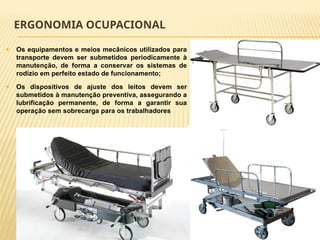 ERGONOMIA OCUPACIONAL
🞭 Os equipamentos e meios mecânicos utilizados para
transporte devem ser submetidos periodicamente à
manutenção, de forma a conservar os sistemas de
rodízio em perfeito estado de funcionamento;
🞭 Os dispositivos de ajuste dos leitos devem ser
submetidos à manutenção preventiva, assegurando a
lubrificação permanente, de forma a garantir sua
operação sem sobrecarga para os trabalhadores
 