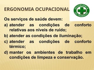 ERGONOMIA OCUPACIONAL
Os serviços de saúde devem:
a) atender as condições de conforto
relativas aos níveis de ruído;
b) atender as condições de iluminação;
c) atender as condições de conforto
térmico;
d) manter os ambientes de trabalho em
condições de limpeza e conservação.
 