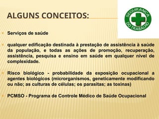 ALGUNS CONCEITOS:
🞭 Serviços de saúde
🞭 qualquer edificação destinada à prestação de assistência à saúde
da população, e todas as ações de promoção, recuperação,
assistência, pesquisa e ensino em saúde em qualquer nível de
complexidade.
🞭 Risco biológico - probabilidade da exposição ocupacional a
agentes biológicos (microrganismos, geneticamente modificando
ou não; as culturas de células; os parasitas; as toxinas)
🞭 PCMSO - Programa de Controle Médico de Saúde Ocupacional
 