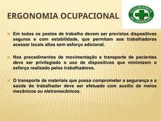 ERGONOMIA OCUPACIONAL
🞭 Em todos os postos de trabalho devem ser previstos dispositivos
seguros e com estabilidade, que permitam aos trabalhadores
acessar locais altos sem esforço adicional.
🞭 Nos procedimentos de movimentação e transporte de pacientes
deve ser privilegiado o uso de dispositivos que minimizem o
esforço realizado pelos trabalhadores.
🞭 O transporte de materiais que possa comprometer a segurança e a
saúde do trabalhador deve ser efetuado com auxílio de meios
mecânicos ou eletromecânicos.
 