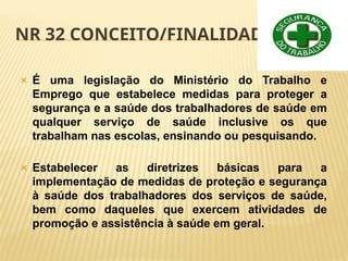 NR 32 CONCEITO/FINALIDADE
🞭 É uma legislação do Ministério do Trabalho e
Emprego que estabelece medidas para proteger a
segurança e a saúde dos trabalhadores de saúde em
qualquer serviço de saúde inclusive os que
trabalham nas escolas, ensinando ou pesquisando.
🞭 Estabelecer as diretrizes básicas para a
implementação de medidas de proteção e segurança
à saúde dos trabalhadores dos serviços de saúde,
bem como daqueles que exercem atividades de
promoção e assistência à saúde em geral.
 