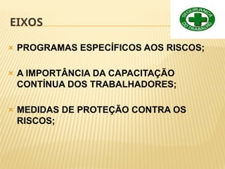 EIXOS
🞭 PROGRAMAS ESPECÍFICOS AOS RISCOS;
🞭 A IMPORTÂNCIA DA CAPACITAÇÃO
CONTÍNUA DOS TRABALHADORES;
🞭 MEDIDAS DE PROTEÇÃO CONTRA OS
RISCOS;
 