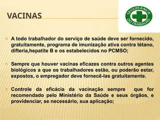 VACINAS
🞭 A todo trabalhador do serviço de saúde deve ser fornecido,
gratuitamente, programa de imunização ativa contra tétano,
difteria,hepatite B e os estabelecidos no PCMSO;
🞭 Sempre que houver vacinas eficazes contra outros agentes
biológicos a que os trabalhadores estão, ou poderão estar,
expostos, o empregador deve fornecê-las gratuitamente.
🞭 Controle da eficácia da vacinação sempre que for
recomendado pelo Ministério da Saúde e seus órgãos, e
providenciar, se necessário, sua aplicação;
 
