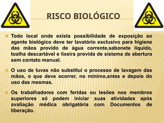 RISCO BIOLÓGICO
🞭 Todo local onde exista possibilidade de exposição ao
agente biológico deve ter lavatório exclusivo para higiene
das mãos provido de água corrente,sabonete líquido,
toalha descartável e lixeira provida de sistema de abertura
sem contato manual.
🞭 O uso de luvas não substitui o processo de lavagem das
mãos, o que deve ocorrer, no mínimo,antes e depois do
uso das mesmas.
🞭 Os trabalhadores com feridas ou lesões nos membros
superiores só podem iniciar suas atividades após
avaliação médica obrigatória com Documentos de
liberação.
 