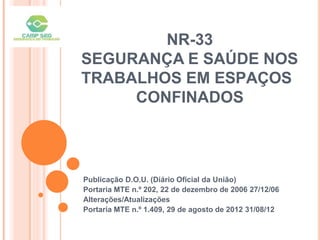 NR-33
SEGURANÇA E SAÚDE NOS
TRABALHOS EM ESPAÇOS
CONFINADOS
Publicação D.O.U. (Diário Oficial da União)
Portaria MTE n.º 202, 22 de dezembro de 2006 27/12/06
Alterações/Atualizações
Portaria MTE n.º 1.409, 29 de agosto de 2012 31/08/12
 