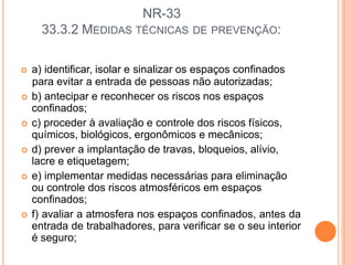 NR-33
33.3.2 MEDIDAS TÉCNICAS DE PREVENÇÃO:
 a) identificar, isolar e sinalizar os espaços confinados
para evitar a entrada de pessoas não autorizadas;
 b) antecipar e reconhecer os riscos nos espaços
confinados;
 c) proceder à avaliação e controle dos riscos físicos,
químicos, biológicos, ergonômicos e mecânicos;
 d) prever a implantação de travas, bloqueios, alívio,
lacre e etiquetagem;
 e) implementar medidas necessárias para eliminação
ou controle dos riscos atmosféricos em espaços
confinados;
 f) avaliar a atmosfera nos espaços confinados, antes da
entrada de trabalhadores, para verificar se o seu interior
é seguro;
 