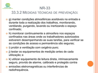 NR-33
33.3.2 MEDIDAS TÉCNICAS DE PREVENÇÃO:
 g) manter condições atmosféricas aceitáveis na entrada e
durante toda a realização dos trabalhos, monitorando,
ventilando, purgando, lavando ou inertizando o espaço
confinado;
 h) monitorar continuamente a atmosfera nos espaços
confinados nas áreas onde os trabalhadores autorizados
estiverem desempenhando as suas tarefas, para verificar se
as condições de acesso e permanência são seguras;
 i) proibir a ventilação com oxigênio puro;
 j) testar os equipamentos de medição antes de cada
utilização; e
 k) utilizar equipamento de leitura direta, intrinsecamente
seguro, provido de alarme, calibrado e protegido contra
 emissões eletromagnéticas ou interferências de
radiofrequência.
 