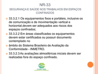 NR-33
SEGURANÇA E SAÚDE NOS TRABALHOS EM ESPAÇOS
CONFINADOS
 33.3.2.1 Os equipamentos fixos e portáteis, inclusive os
de comunicação e de movimentação vertical e
horizontal,devem ser adequados aos riscos dos
espaços confinados;
 33.3.2.2 Em áreas classificadas os equipamentos
devem estar certificados ou possuir documento
contemplado no
 âmbito do Sistema Brasileiro de Avaliação da
Conformidade - INMETRO.
 33.3.2.3 As avaliações atmosféricas iniciais devem ser
realizadas fora do espaço confinado.
 