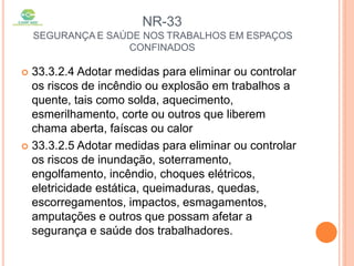 NR-33
SEGURANÇA E SAÚDE NOS TRABALHOS EM ESPAÇOS
CONFINADOS
 33.3.2.4 Adotar medidas para eliminar ou controlar
os riscos de incêndio ou explosão em trabalhos a
quente, tais como solda, aquecimento,
esmerilhamento, corte ou outros que liberem
chama aberta, faíscas ou calor
 33.3.2.5 Adotar medidas para eliminar ou controlar
os riscos de inundação, soterramento,
engolfamento, incêndio, choques elétricos,
eletricidade estática, queimaduras, quedas,
escorregamentos, impactos, esmagamentos,
amputações e outros que possam afetar a
segurança e saúde dos trabalhadores.
 