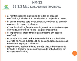 NR-33
33.3.3 MEDIDAS ADMINISTRATIVAS:
 a) manter cadastro atualizado de todos os espaços
confinados, inclusive dos desativados, e respectivos riscos;
 b) definir medidas para isolar, sinalizar, controlar ou eliminar
os riscos do espaço confinado;
 c) manter sinalização permanente junto à entrada do espaço
confinado, conforme o Anexo I da presente norma;
 d) implementar procedimento para trabalho em espaço
confinado;
 e) adaptar o modelo de Permissão de Entrada e Trabalho,
previsto no Anexo II desta NR, às peculiaridades da empresa
e dos seus espaços confinados;
 f) preencher, assinar e datar, em três vias, a Permissão de
Entrada e Trabalho antes do ingresso de trabalhadores em
espaços confinados;
 