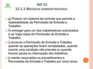 NR-33
33.3.3 MEDIDAS ADMINISTRATIVAS:
 g) Possuir um sistema de controle que permita a
rastreabilidade da Permissão de Entrada e
Trabalho;
 h) entregar para um dos trabalhadores autorizados
e ao Vigia cópia da Permissão de Entrada e
Trabalho;
 i) encerrar a Permissão de Entrada e Trabalho
quando as operações forem completadas, quando
ocorrer uma condição não prevista ou quando
houver pausa ou interrupção dos trabalhos;
 j) manter arquivados os procedimentos e
Permissões de Entrada e Trabalho por cinco anos;
 