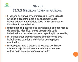 NR-33
33.3.3 MEDIDAS ADMINISTRATIVAS:
 k) disponibilizar os procedimentos e Permissão de
Entrada e Trabalho para o conhecimento dos
trabalhadores autorizados, seus representantes e
fiscalização do trabalho;
 l) designar as pessoas que participarão das operações
de entrada, identificando os deveres de cada
trabalhador e providenciando a capacitação requerida;
 m) estabelecer procedimentos de supervisão dos
trabalhos no exterior e no interior dos espaços
confinados;
 n) assegurar que o acesso ao espaço confinado
somente seja iniciado com acompanhamento e
autorização de supervisão capacitada;
 